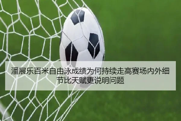 潘展乐百米自由泳成绩为何持续走高赛场内外细节比天赋更说明问题